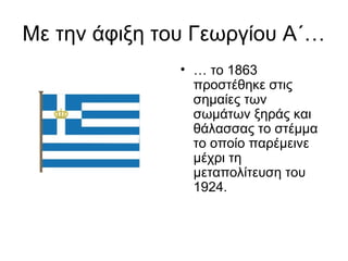 Με την άφιξη του Γεωργίου Α΄…
               • … το 1863
                 προστέθηκε στις
                 σημαίες των
                 σωμάτων ξηράς και
                 θάλασσας το στέμμα
                 το οποίο παρέμεινε
                 μέχρι τη
                 μεταπολίτευση του
                 1924.
 
