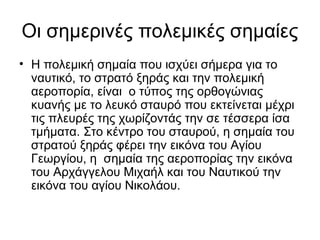 Οι σημερινές πολεμικές σημαίες
• Η πολεμική σημαία που ισχύει σήμερα για το
  ναυτικό, το στρατό ξηράς και την πολεμική
  αεροπορία, είναι ο τύπος της ορθογώνιας
  κυανής με το λευκό σταυρό που εκτείνεται μέχρι
  τις πλευρές της χωρίζοντάς την σε τέσσερα ίσα
  τμήματα. Στο κέντρο του σταυρού, η σημαία του
  στρατού ξηράς φέρει την εικόνα του Αγίου
  Γεωργίου, η σημαία της αεροπορίας την εικόνα
  του Αρχάγγελου Μιχαήλ και του Ναυτικού την
  εικόνα του αγίου Νικολάου.
 