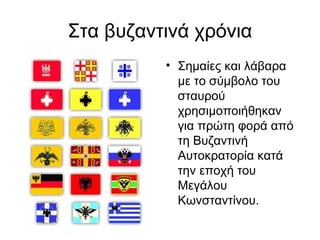 Στα βυζαντινά χρόνια
          • Σημαίες και λάβαρα
            με το σύμβολο του
            σταυρού
            χρησιμοποιήθηκαν
            για πρώτη φορά από
            τη Βυζαντινή
            Αυτοκρατορία κατά
            την εποχή του
            Μεγάλου
            Κωνσταντίνου.
 