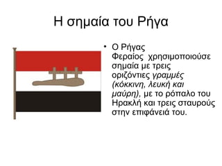 Η σημαία του Ρήγα
       • Ο Ρήγας
         Φεραίος χρησιμοποιούσε
         σημαία με τρεις
         οριζόντιες γραμμές
         (κόκκινη, λευκή και
         μαύρη), με το ρόπαλο του
         Ηρακλή και τρεις σταυρούς
         στην επιφάνειά του.
 