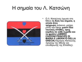 Η σημαία του Λ. Κατσώνη
             
            •   Ο Λ. Κατσώνης ύψωσε στη
                Μάνη τη δική του σημαία, η 
                οποία ήταν 
                τρίχρωμη (κόκκινο, μαύρο,
                μπλε) και έφερε χιαστί δύο 
                ναυτικές σπάθες, τρεις 
                καρδιές σε κάθε λωρίδα και 
                τη φράση LAMBRO 
                CAZZONI PRINCIPE DI 
                MAINA E LIBERATO DELLA 
                GRECIA(Λάμπρος Κατσώνης,
                πρίγκηψ της Μάνης και
                ελευθερωτής της Ελλάδος). 
 