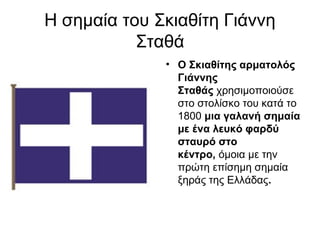 Η σημαία του Σκιαθίτη Γιάννη
           Σταθά
              • Ο Σκιαθίτης αρματολός 
                Γιάννης 
                Σταθάς χρησιμοποιούσε
                στο στολίσκο του κατά το
                1800 μια γαλανή σημαία 
                με ένα λευκό φαρδύ 
                σταυρό στο 
                κέντρο, όμοια με την
                πρώτη επίσημη σημαία
                ξηράς της Ελλάδας.
 