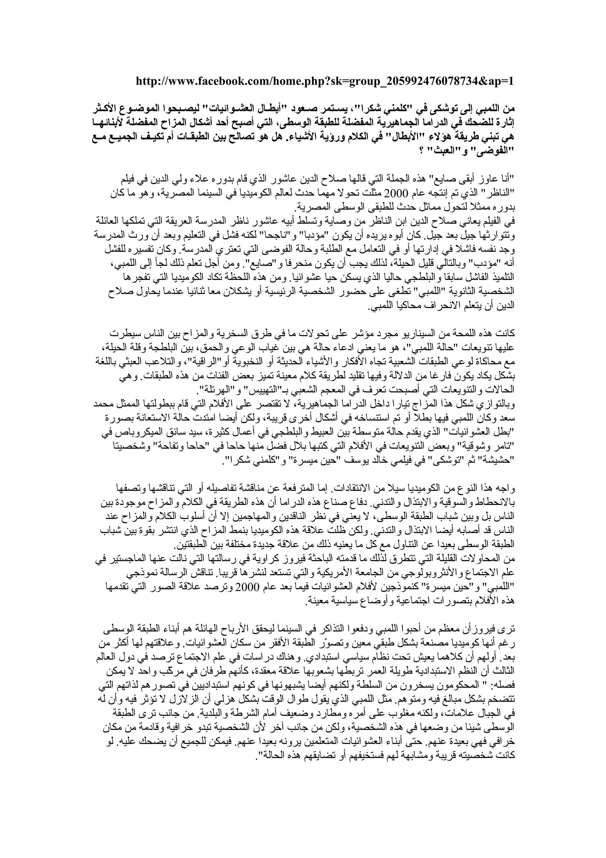 ‫من اللمبي إلى توشكى في "ثكلمني شكرا"، يسككتمر صككعود "أبطككال العشككوائيات" ليصككبحوا الموضككوع الثكككثر‬
‫إثارة للضحك في الدراما الجماهيرية المفضلة للطبقة الوسطى، التي أصبح أحد أشكال المزاح المفضلة لبنائهككا‬
‫هي تبني طريقة هؤلء "البطال" في الكلم ورؤية الشياء. هل هو تصالح بين الطبقككات أم تكيككف الجميككع مككع‬
                                                                                  ‫"الفوضى" و"العبث" ؟‬

        ‫"أنا عاوز أبقى صايع" هذه الجملة التي قالها صل ح الدين عاشور الذي قام بدوره عل ء ولي الدين في فيلم‬
    ‫"الناظر" الذي تم إنتجه عام 0002 مثلت تحول مهما حدث لعالم الكوميديا في السينما المصرية، وهو ما كان‬
                                                    ‫بدوره ممثل لتحول مماثل حدث للطبقى الوسطى المصرية.‬
‫في الفيلم يعاني صل ح الدين ابن الناظر من وصاية وتسلط أبيه عاشور ناظر المدرسة العريقة التي تملكها العائلة‬
‫وتتوارثها جيل بعد جيل. كان أبوه يريده أن يكون "مؤدبا" و"ناجحا" لكنه فشل في التعليم وبعد أن ورث المدرسة‬
  ‫وجد نفسه فاشل في إدارتها أو في التعامل مع الطلبة وحالة الفوضى التي تعتري المدرسة. وكان تفسيره للفشل‬
     ‫أنه "مؤدب" وبالتالي قليل الحيلة، لذلك يجب أن يكون منحرفا و"صايع". ومن أجل تعلم ذلك لجأ إلى اللمبي،‬
        ‫التلميذ الفاشل سابقا والبلطجي حاليا الذي يسكن حيا عشوائيا. ومن هذه اللحظة تكاد الكوميديا التي تفجرها‬
    ‫الشخصية الثانوية "اللمبي" تطغى على حضور الشخصية الرئيسية أو يشكلن معا ثنائيا عندما يحاول صل ح‬
                                                                     ‫الدين أن يتعلم النحراف محاكيا اللمبي.‬

     ‫كانت هذه اللمحة من السيناريو مجرد مؤشر على تحولت ما في طرق السخرية والمزا ح بين الناس سيطرت‬
  ‫عليها تنويعات "حالة اللمبي"، هو ما يعني ادعا ء حالة هي بين غياب الوعي والحمق، بين البلطجة وقلة الحيلة،‬
 ‫مع محاكاة لوعي الطبقات الشعبية تجاه الفكار والشيا ء الحديثة أو النخبوية أو"الراقية"، والتلعب العبثي باللغة‬
        ‫بشكل يكاد يكون فارغا من الدللة وفيها تقليد لطريقة كلم معينة تميز بعض الفئات من هذه الطبقات. وهي‬
                           ‫الحالت والتنويعات التي أصبحت تعرف في المعجم الشعبي بـ"التهييس" و"الهرتلة".‬
‫وبالتوازي شكل هذا المزاج تيارا داخل الدراما الجماهيرية، ل تقتصر على الفلم التي قام ببطولتها الممثل محمد‬
   ‫سعد وكان اللمبي فيها بطل أو تم استنساخه في أشكال أخرى قريبة، ولكن أيضا امتدت حالة الستعانة بصورة‬
  ‫"بطل العشوائيات" الذي يقدم حالة متوسطة بين العبيط والبلطجي في أعمال كثيرة، سيد سائق الميكروباص في‬
      ‫"تامر وشوقية" وبعض التنويعات في الفلم التي كتبها بلل فضل منها حاحا في "حاحا وتفاحة" وشخصيتا‬
                                 ‫"حشيشة" ثم "توشكى" في فيلمي خالد يوسف "حين ميسرة" و"كلمني شكرا".‬

     ‫واجه هذا النوع من الكوميديا سيل من النتقادات. إما المترفعة عن مناقشة تفاصيله أو التي تناقشها وتصفها‬
 ‫بالنحطاط والسوقية والبتذال والتدني. دفاع صناع هذه الدراما أن هذه الطريقة في الكلم والمزا ح موجودة بين‬
  ‫الناس بل وبين شباب الطبقة الوسطى، ل يعني في نظر الناقدين والمهاجمين إل أن أسلوب الكلم والمزا ح عند‬
 ‫الناس قد أصابه أيضا البتذال والتدني. ولكن ظلت علقة هذه الكوميديا بنمط المزا ح الذي انتشر بقوة بين شباب‬
                   ‫الطبقة الوسطى بعيدا عن التناول مع كل ما يعنيه ذلك من علقة جديدة مختلفة بين الطبقتين.‬
‫من المحاولت القليلة التي تتطرق لذلك ما قدمته الباحثة فيروز كراوية في رسالتها التي نالت عنها الماجستير في‬
        ‫علم الجتماع والنثروبولوجي من الجامعة المريكية والتي تستعد لنشرها قريبا. تناقش الرسالة نموذجي‬
  ‫"اللمبي" و"حين ميسرة" كنموذجين لفلم العشوائيات فيما بعد عام 0002 وترصد علقة الصور التي تقدمها‬
                                                      ‫هذه الفلم بتصورات اجتماعية وأوضاع سياسية معينة.‬

   ‫ترى فيروزأن معظم من أحبوا اللمبي ودفعوا التذاكر في السينما ليحقق الربا ح الهائلة هم أبنا ء الطبقة الوسطى‬
  ‫رغم أنها كوميديا مصنعة بشكل طبقي معين وتصور الطبقة الفقر من سكان العشوائيات. وعلقتهم لها أكثر من‬
                                                             ‫رّ‬
 ‫بعد. أولهم أن كلهما يعيش تحت نظام سياسي استبدادي. وهناك دراسات في علم الجتماع ترصد في دول العالم‬
    ‫الثالث أن النظم الستبدادية طويلة العمر تربطها بشعوبها علقة معقدة، كأنهم طرفان في مركب واحد ل يمكن‬
                   ‫رّ‬
  ‫فصله: " المحكومون يسخرون من السلطة ولكنهم أيضا يشبهونها في كونهم استبداديين في تصورهم لذاتهم التي‬
 ‫تتضخم بشكل مبالغ فيه ومتوهم. مثل اللمبي الذي يقول طوال الوقت بشكل هزلي أن الزلزل ل تؤثر فيه وأن له‬
      ‫في الجبال علمات، ولكنه مغلوب على أمره ومطارد وضعيف أمام الشرطة والبلدية. من جانب ترى الطبقة‬
   ‫الوسطى شيئا من وضعها في هذه الشخصية، ولكن من جانب آخر لن الشخصية تبدو خرافية وقادمة من مكان‬
    ‫خرافي فهي بعيدة عنهم. حتى أبنا ء العشوائيات المتعلمين يرونه بعيدا عنهم. فيمكن للجميع أن يضحك عليه. لو‬
                                           ‫كانت شخصيته قريبة ومشابهة لهم فستخيفهم أو تضايقهم هذه الحالة".‬

                                                                                             ‫عنف السخرية‬
 
