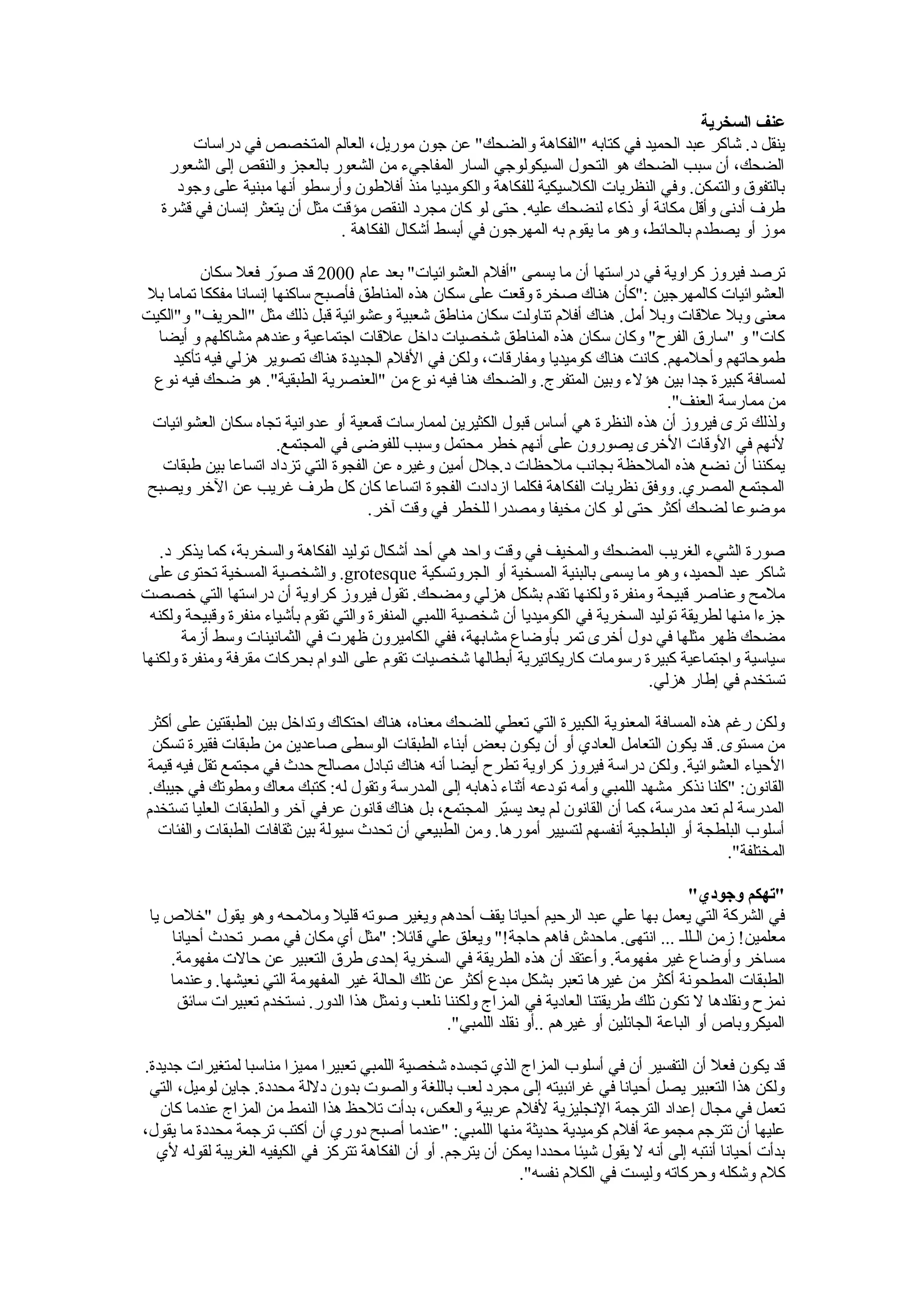 ‫ينقل د. شاكر عبد الحميد في كتابه "الفكاهة والضحك" عن جون موريل، العالم المتخصص في دراسات‬
    ‫الضحك، أن سبب الضحك هو التحول السيكولوجي السار المفاجي ء من الشعور بالعجز والنقص إلى الشعور‬
     ‫بالتفوق والتمكن. وفي النظريات الكلسيكية للفكاهة والكوميديا منذ أفلطون وأرسطو أنها مبنية على وجود‬
   ‫طرف أدنى وأقل مكانة أو ذكا ء لنضحك عليه. حتى لو كان مجرد النقص مؤقت مثل أن يتعثر إنسان في قشرة‬
                               ‫موز أو يصطدم بالحائط، وهو ما يقوم به المهرجون في أبسط أشكال الفكاهة .‬

          ‫ترصد فيروز كراوية في دراستها أن ما يسمى "أفلم العشوائيات" بعد عام 0002 قد صور فعل سكان‬
                      ‫رّ‬
‫العشوائيات كالمهرجين :"كأن هناك صخرة وقعت على سكان هذه المناطق فأصبح ساكنها إنسانا مفككا تماما بل‬
‫معنى وبل علقات وبل أمل. هناك أفلم تناولت سكان مناطق شعبية وعشوائية قبل ذلك مثل "الحريف" و"الكيت‬
  ‫كات" و "سارق الفر ح" وكان سكان هذه المناطق شخصيات داخل علقات اجتماعية وعندهم مشاكلهم و أيضا‬
     ‫طموحاتهم وأحلمهم. كانت هناك كوميديا ومفارقات، ولكن في الفلم الجديدة هناك تصوير هزلي فيه تأكيد‬
  ‫لمسافة كبيرة جدا بين هؤل ء وبين المتفرج. والضحك هنا فيه نوع من "العنصرية الطبقية". هو ضحك فيه نوع‬
                                                                                  ‫من ممارسة العنف".‬
 ‫ولذلك ترى فيروز أن هذه النظرة هي أساس قبول الكثيرين لممارسات قمعية أو عدوانية تجاه سكان العشوائيات‬
                        ‫لنهم في الوقات الخرى يصورون على أنهم خطر محتمل وسبب للفوضى في المجتمع.‬
   ‫يمكننا أن نضع هذه الملحظة بجانب ملحظات د.جلل أمين وغيره عن الفجوة التي تزداد اتساعا بين طبقات‬
 ‫المجتمع المصري. ووفق نظريات الفكاهة فكلما ازدادت الفجوة اتساعا كان كل طرف غريب عن الخر ويصبح‬
                                     ‫موضوعا لضحك أكثر حتى لو كان مخيفا ومصدرا للخطر في وقت آخر.‬

   ‫صورة الشي ء الغريب المضحك والمخيف في وقت واحد هي أحد أشكال توليد الفكاهة والسخربة، كما يذكر د.‬
 ‫شاكر عبد الحميد، وهو ما يسمى بالبنية المسخية أو الجروتسكية ‪ .grotesque‬والشخصية المسخية تحتوى على‬
‫ملمح وعناصر قبيحة ومنفرة ولكنها تقدم بشكل هزلي ومضحك. تقول فيروز كراوية أن دراستها التي خصصت‬
 ‫جز ءا منها لطريقة توليد السخرية في الكوميديا أن شخصية اللمبي المنفرة والتي تقوم بأشيا ء منفرة وقبيحة ولكنه‬
       ‫مضحك ظهر مثلها في دول أخرى تمر بأوضاع مشابهة، ففي الكاميرون ظهرت في الثمانينات وسط أزمة‬
‫سياسية واجتماعية كبيرة رسومات كاريكاتيرية أبطالها شخصيات تقوم على الدوام بحركات مقرفة ومنفرة ولكنها‬
                                                                                    ‫تستخدم في إطار هزلي.‬

‫ولكن رغم هذه المسافة المعنوية الكبيرة التي تعطي للضحك معناه، هناك احتكاك وتداخل بين الطبقتين على أكثر‬
 ‫من مستوى. قد يكون التعامل العادي أو أن يكون بعض أبنا ء الطبقات الوسطى صاعدين من طبقات فقيرة تسكن‬
‫الحيا ء العشوائية. ولكن دراسة فيروز كراوية تطر ح أيضا أنه هناك تبادل مصالح حدث في مجتمع تقل فيه قيمة‬
‫القانون: "كلنا نذكر مشهد اللمبي وأمه تودعه أثنا ء ذهابه إلى المدرسة وتقول له: كتبك معاك ومطوتك في جيبك.‬
‫المدرسة لم تعد مدرسة، كما أن القانون لم يعد يسير المجتمع، بل هناك قانون عرفي آخر والطبقات العليا تستخدم‬
                                                         ‫رّ‬
  ‫أسلوب البلطجة أو البلطجية أنفسهم لتسيير أمورها. ومن الطبيعي أن تحدث سيولة بين ثقافات الطبقات والفئات‬
                                                                                              ‫المختلفة".‬

                                                                                           ‫"تهكم وجودي"‬
 ‫في الشركة التي يعمل بها علي عبد الرحيم أحيانا يقف أحدهم ويغير صوته قليل وملمحه وهو يقول "خلص يا‬
    ‫معلمين! زمن الـللـ ... انتهى. ماحدش فاهم حاجة!" ويعلق علي قائل: "مثل أي مكان في مصر تحدث أحيانا‬
    ‫مساخر وأوضاع غير مفهومة. وأعتقد أن هذه الطريقة في السخرية إحدى طرق التعبير عن حالت مفهومة.‬
    ‫الطبقات المطحونة أكثر من غيرها تعبر بشكل مبدع أكثر عن تلك الحالة غير المفهومة التي نعيشها. وعندما‬
     ‫نمز ح ونقلدها ل تكون تلك طريقتنا العادية في المزاج ولكننا نلعب ونمثل هذا الدور. نستخدم تعبيرات سائق‬
                                                 ‫الميكروباص أو الباعة الجائلين أو غيرهم ..أو نقلد اللمبي".‬

‫قد يكون فعل أن التفسير أن في أسلوب المزاج الذي تجسده شخصية اللمبي تعبيرا مميزا مناسبا لمتغيرات جديدة.‬
 ‫ولكن هذا التعبير يصل أحيانا في غرائبيته إلى مجرد لعب باللغة والصوت بدون دللة محددة. جاين لوميل، التي‬
   ‫تعمل في مجال إعداد الترجمة النجليزية لفلم عربية والعكس، بدأت تلحظ هذا النمط من المزاج عندما كان‬
‫عليها أن تترجم مجموعة أفلم كوميدية حديثة منها اللمبي: "عندما أصبح دوري أن أكتب ترجمة محددة ما يقول،‬
  ‫بدأت أحيانا أنتبه إلى أنه ل يقول شيئا محددا يمكن أن يترجم. أو أن الفكاهة تتركز في الكيفيه الغريبة لقوله لي‬
                                                                ‫كلم وشكله وحركاته وليست في الكلم نفسه".‬
   ‫ولكن أحيانا تكون هناك دللة ما للعب باللغة عند النطق الغريب لـ"الكلمات الكبيرة"، في فيلم "اللي بالي بالك"‬
 