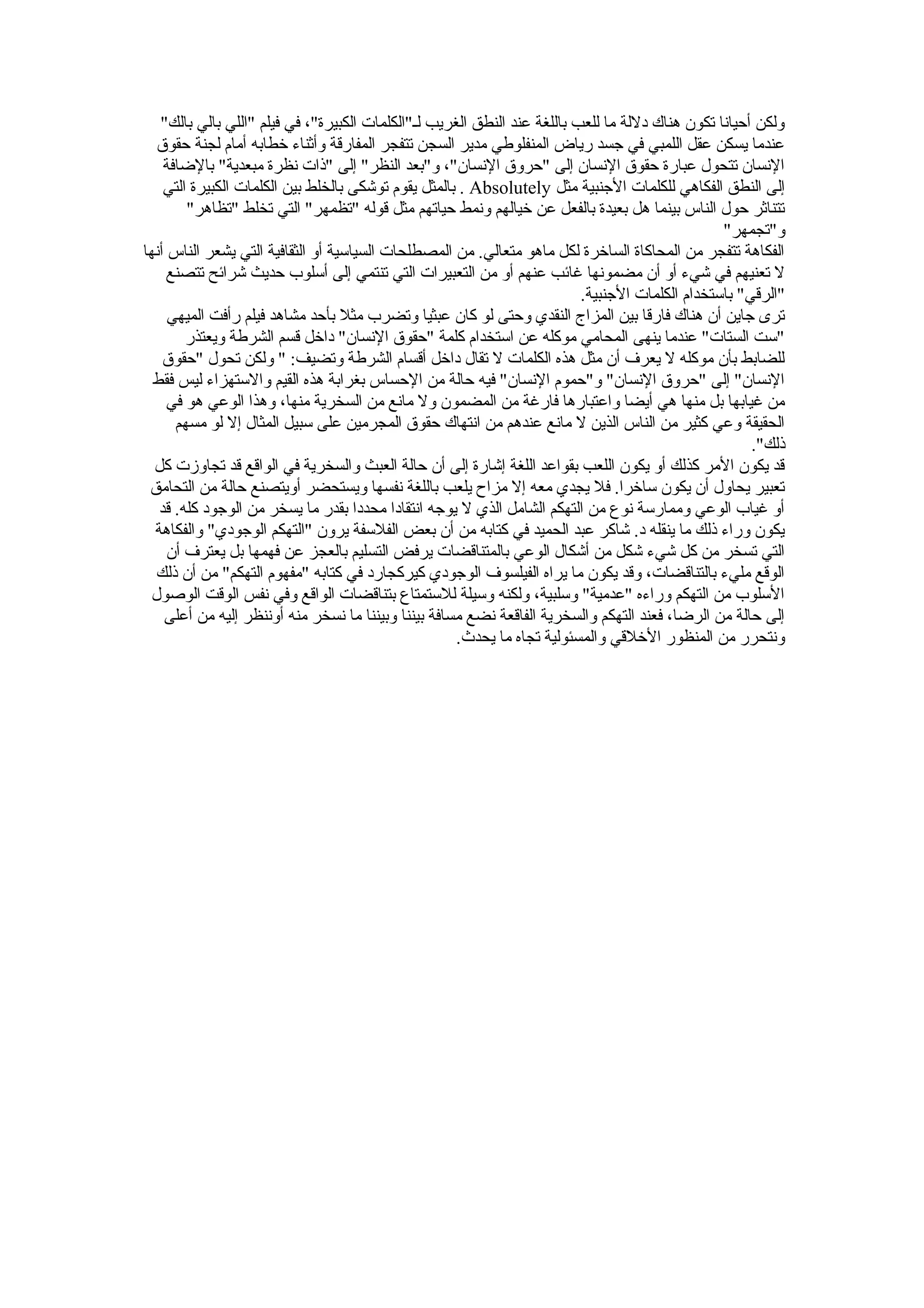 ‫عندما يسكن عقل اللمبي في جسد رياض المنفلوطي مدير السجن تتفجر المفارقة وأثنا ء خطابه أمام لجنة حقوق‬
    ‫النسان تتحول عبارة حقوق النسان إلى "حروق النسان"، و"بعد النظر" إلى "ذات نظرة مبعدية" بالضافة‬
    ‫إلى النطق الفكاهي للكلمات الجنبية مثل ‪ . Absolutely‬بالمثل يقوم توشكى بالخلط بين الكلمات الكبيرة التي‬
        ‫تتناثر حول الناس بينما هل بعيدة بالفعل عن خيالهم ونمط حياتهم مثل قوله "تظمهر" التي تخلط "تظاهر"‬
                                                                                                ‫و"تجمهر"‬
‫الفكاهة تتفجر من المحاكاة الساخرة لكل ماهو متعالي. من المصطلحات السياسية أو الثقافية التي يشعر الناس أنها‬
     ‫ل تعنيهم في شي ء أو أن مضمونها غائب عنهم أو من التعبيرات التي تنتمي إلى أسلوب حديث شرائح تتصنع‬
                                                                         ‫"الرقي" باستخدام الكلمات الجنبية.‬
     ‫ترى جاين أن هناك فارقا بين المزاج النقدي وحتى لو كان عبثيا وتضرب مثل بأحد مشاهد فيلم رأفت الميهي‬
        ‫"ست الستات" عندما ينهى المحامي موكله عن استخدام كلمة "حقوق النسان" داخل قسم الشرطة ويعتذر‬
    ‫للضابط بأن موكله ل يعرف أن مثل هذه الكلمات ل تقال داخل أقسام الشرطة وتضيف: " ولكن تحول "حقوق‬
  ‫النسان" إلى "حروق النسان" و"حموم النسان" فيه حالة من الحساس بغرابة هذه القيم والستهزا ء ليس فقط‬
     ‫من غيابها بل منها هي أيضا واعتبارها فارغة من المضمون ول مانع من السخرية منها، وهذا الوعي هو في‬
      ‫الحقيقة وعي كثير من الناس الذين ل مانع عندهم من انتهاك حقوق المجرمين على سبيل المثال إل لو مسهم‬
                                                                                                     ‫ذلك".‬
  ‫قد يكون المر كذلك أو يكون اللعب بقواعد اللغة إشارة إلى أن حالة العبث والسخرية في الواقع قد تجاوزت كل‬
 ‫تعبير يحاول أن يكون ساخرا. فل يجدي معه إل مزا ح يلعب باللغة نفسها ويستحضر أويتصنع حالة من التحامق‬
   ‫أو غياب الوعي وممارسة نوع من التهكم الشامل الذي ل يوجه انتقادا محددا بقدر ما يسخر من الوجود كله. قد‬
  ‫يكون ورا ء ذلك ما ينقله د. شاكر عبد الحميد في كتابه من أن بعض الفلسفة يرون "التهكم الوجودي" والفكاهة‬
     ‫التي تسخر من كل شي ء شكل من أشكال الوعي بالمتناقضات يرفض التسليم بالعجز عن فهمها بل يعترف أن‬
   ‫الوقع ملي ء بالتناقضات، وقد يكون ما يراه الفيلسوف الوجودي كيركجارد في كتابه "مفهوم التهكم" من أن ذلك‬
  ‫السلوب من التهكم ورا ءه "عدمية" وسلبية، ولكنه وسيلة للستمتاع بتناقضات الواقع وفي نفس الوقت الوصول‬
    ‫إلى حالة من الرضا، فعند التهكم والسخرية الفاقعة نضع مسافة بيننا وبيننا ما نسخر منه أوننظر إليه من أعلى‬
                                                     ‫ونتحرر من المنظور الخلقي والمسئولية تجاه ما يحدث.‬
 