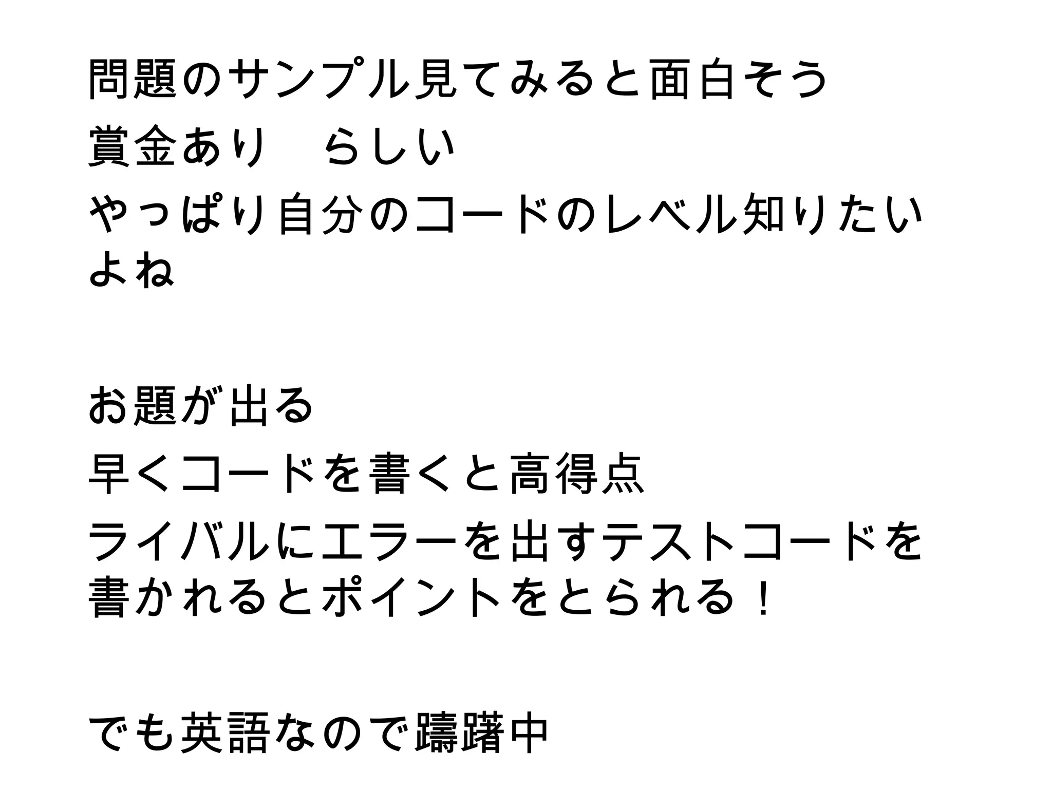 問題のサンプル見てみると面白そう
賞金あり　らしい
やっぱり自分のコードのレベル知りたい
よね

お題が出る
早くコードを書くと高得点
ライバルにエラーを出すテストコードを
書かれるとポイントをとられる！

でも英語なので躊躇中
 