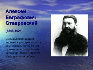 Алексей
Евграфович
Ставровский
(1848-1921)

музыкальный деятель
хоровой культуры, педагог,
композитор, более 50 лет
руководил архиерейским
хором при Владимирском
Кафедральном соборе
 