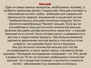 Кальций
 Один из самых важных минералов, необходимых человеку, а
особенно маленьким детям и подросткам. Кальций участвует в
    образовании костей и зубов, необходим для нормальной
    деятельности нервной, эндокринной и мышечной систем.
     Наиболее богаты кальцием молочные продукты. Кости
     являются своеобразным "банком" кальция. Если мы не
     употребляем в пищу достаточного количества кальция,
 организм все равно должен восполнить недостачу - и кальций
 извлекается из костей. Кости активно растут и развиваются в
    детстве и подростковом возрасте. Чем больше внимания
   уделяется увеличению костной массы и плотности в этом
         возрасте, тем здоровее будут кости в будущем.
       Без достаточного количества кальция рост костей
   останавливается, и кости теряют массу, становятся более
хрупкими. Последние исследования показывают, что 70% детей
  в возрасте до 18 лет не получают необходимого количества
   кальция, что с возрастом приводит к хрупкости и ломкости
        костей - заболеванию под названием остеопороз.
 