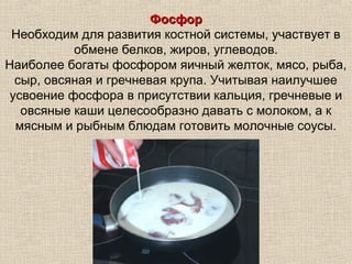 Фосфор
 Необходим для развития костной системы, участвует в
           обмене белков, жиров, углеводов.
Наиболее богаты фосфором яичный желток, мясо, рыба,
  сыр, овсяная и гречневая крупа. Учитывая наилучшее
 усвоение фосфора в присутствии кальция, гречневые и
   овсяные каши целесообразно давать с молоком, а к
  мясным и рыбным блюдам готовить молочные соусы.
 