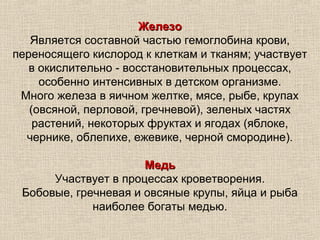 Железо
   Является составной частью гемоглобина крови,
переносящего кислород к клеткам и тканям; участвует
   в окислительно - восстановительных процессах,
     особенно интенсивных в детском организме.
 Много железа в яичном желтке, мясе, рыбе, крупах
   (овсяной, перловой, гречневой), зеленых частях
    растений, некоторых фруктах и ягодах (яблоке,
  чернике, облепихе, ежевике, черной смородине).

                      Медь
      Участвует в процессах кроветворения.
 Бобовые, гречневая и овсяные крупы, яйца и рыба
             наиболее богаты медью.
 
