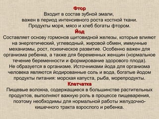 Фтор
                 Входит в состав зубной эмали,
        важен в период интенсивного роста костной ткани.
           Продукты моря, мясо и хлеб богаты фтором.
                              Йод
Составляет основу гормонов щитовидной железы, которые влияют
    на энергетический, углеводный, жировой обмен, иммунные
  механизмы, рост, психическое развитие. Особенно важен для
организма ребенка, а также для беременных женщин (нормальное
    течение беременности и формирование здорового плода).
  Не образуется в организме. Источниками йода для организма
  человека являются йодированные соль и вода, богатые йодом
     продукты питания: морская капуста, рыба, морепродукты.
                           Клетчатка
 Пищевые волокна, содержащиеся в большинстве растительных
  продуктов, выполняют важную роль в процессе пищеварения,
    поэтому необходимы для нормальной работы желудочно-
              кишечного тракта взрослого и ребенка.
 