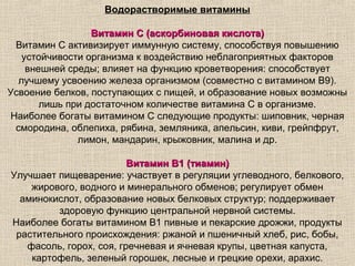 Водорастворимые витамины

                 Витамин C (аскорбиновая кислота)
 Витамин С активизирует иммунную систему, способствуя повышению
   устойчивости организма к воздействию неблагоприятных факторов
    внешней среды; влияет на функцию кроветворения: способствует
  лучшему усвоению железа организмом (совместно с витамином В9).
Усвоение белков, поступающих с пищей, и образование новых возможны
       лишь при достаточном количестве витамина С в организме.
Наиболее богаты витамином С следующие продукты: шиповник, черная
 смородина, облепиха, рябина, земляника, апельсин, киви, грейпфрут,
              лимон, мандарин, крыжовник, малина и др.

                         Витамин B1 (тиамин)
Улучшает пищеварение: участвует в регуляции углеводного, белкового,
    жирового, водного и минерального обменов; регулирует обмен
  аминокислот, образование новых белковых структур; поддерживает
         здоровую функцию центральной нервной системы.
Наиболее богаты витамином В1 пивные и пекарские дрожжи, продукты
 растительного происхождения: ржаной и пшеничный хлеб, рис, бобы,
   фасоль, горох, соя, гречневая и ячневая крупы, цветная капуста,
    картофель, зеленый горошек, лесные и грецкие орехи, арахис.
 