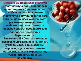 Витамин В9 (фолиевая кислота)
Играет важную роль в процессах
 кроветворения (предотвращает
   особые типы малокровия),
участвует в регуляции белкового
обмена, повышает устойчивость
    организма к воздействию
   неблагоприятных факторов
 внешней среды, необходим для
      здорового протекания
         беременности.
 Витамином В9 богаты пивные и
пекарские дрожжи, печень, почки,
  куриное мясо, бобы, зеленый
  горошек, лук, шпинат, зелень
 петрушки, капуста, укроп, салат,
     тыква, гранаты, бананы,
           земляника.
 