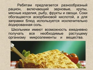 Ребятам предлагается разнообразный
рацион, включающий зерновые, крупы,
мясные изделия, рыбу, фрукты и овощи. Соки
обогащаются аскорбиновой кислотой, а для
заправки блюд используется исключительно
йодированная соль.
  Школьники имеют возможность ежедневно
получать   все   необходимые    растущему
организму микроэлементы и вещества.
 