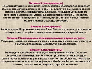 Витамин D (кальциферолы)
Основная функция в организме - регулирование фосфорно-кальциевого
обмена; нормализация белкового обмена; влияет на функционирование
   нервной системы, паращитовидных желез, повышает устойчивость
  организма к инфекциям. Основные источники витамина D - продукты
 животного происхождения: рыбий жир, печень трески, яичный желток,
                 молочные жиры, сельдь, скумбрия.

                       Витамин Е (токоферолы)
Антиоксидант. В организме витамин Е не образуется, но при достаточном
   поступлении с пищей его запасы накапливаются в жировой ткани.

    Витамин F (незаменимые полиненасыщенные жирные кислоты)
Регулирует основные физиологические процессы в организме, участвует
          в имунных процессах. Содержится в рыбьем жире.

                     Витамин К (филлохиноны)
   Необходим для нормального функционирования печени. Он также
   стимулирует мышечную деятельность, укрепляет стенки сосудов,
стимулирует заживление ран на коже и слизистых оболочках, повышает
сопротивляемость организма инфекциям.Наиболее богаты витамином К
        шпинат, капуста, тыква, морковь, картофель, томаты.
 