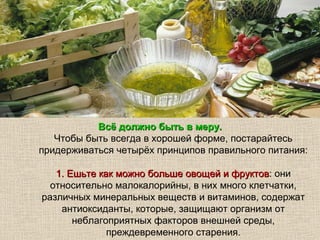 Всё должно быть в меру.
   Чтобы быть всегда в хорошей форме, постарайтесь
придерживаться четырёх принципов правильного питания:

   1. Ешьте как можно больше овощей и фруктов: они
                                      фруктов
  относительно малокалорийны, в них много клетчатки,
различных минеральных веществ и витаминов, содержат
    антиоксиданты, которые, защищают организм от
       неблагоприятных факторов внешней среды,
              преждевременного старения.
 