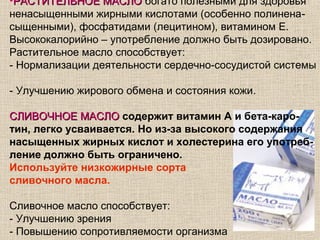 •РАСТИТЕЛЬНОЕ МАСЛО богато полезными для здоровья
ненасыщенными жирными кислотами (особенно полинена-
сыщенными), фосфатидами (лецитином), витамином Е.
Высококалорийно – употребление должно быть дозировано.
Растительное масло способствует:
- Нормализации деятельности сердечно-сосудистой системы

- Улучшению жирового обмена и состояния кожи.

СЛИВОЧНОЕ МАСЛО содержит витамин А и бета-каро-
тин, легко усваивается. Но из-за высокого содержания
насыщенных жирных кислот и холестерина его употреб-
ление должно быть ограничено.
Используйте низкожирные сорта
сливочного масла.

Сливочное масло способствует:
- Улучшению зрения
- Повышению сопротивляемости организма
 