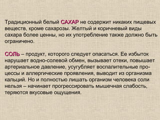 Традиционный белый САХАР не содержит никаких пищевых
веществ, кроме сахарозы. Желтый и коричневый виды
сахара более ценны, но их употребление также должно быть
ограничено.

СОЛЬ – продукт, которого следует опасаться. Ее избыток
нарушает водно-солевой обмен, вызывает отеки, повышает
артериальное давление, усугубляет воспалительные про-
цессы и аллергические проявления, выводит из организма
кальций. Но и полностью лишать организм человека соли
нельзя – начинает прогрессировать мышечная слабость,
теряются вкусовые ощущения.
 