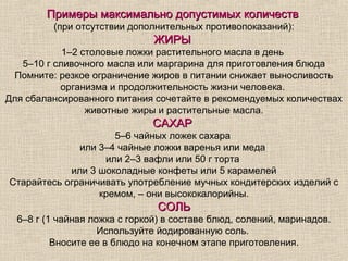 Примеры максимально допустимых количеств
         (при отсутствии дополнительных противопоказаний):
                               ЖИРЫ
            1–2 столовые ложки растительного масла в день
   5–10 г сливочного масла или маргарина для приготовления блюда
 Помните: резкое ограничение жиров в питании снижает выносливость
           организма и продолжительность жизни человека.
Для сбалансированного питания сочетайте в рекомендуемых количествах
                 животные жиры и растительные масла.
                              САХАР
                     5–6 чайных ложек сахара
              или 3–4 чайные ложки варенья или меда
                   или 2–3 вафли или 50 г торта
            или 3 шоколадные конфеты или 5 карамелей
Старайтесь ограничивать употребление мучных кондитерских изделий с
                  кремом, – они высококалорийны.
                                СОЛЬ
  6–8 г (1 чайная ложка с горкой) в составе блюд, солений, маринадов.
                    Используйте йодированную соль.
          Вносите ее в блюдо на конечном этапе приготовления.
 