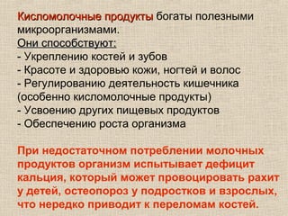 Кисломолочные продукты богаты полезными
микроорганизмами.
Они способствуют:
- Укреплению костей и зубов
- Красоте и здоровью кожи, ногтей и волос
- Регулированию деятельность кишечника
(особенно кисломолочные продукты)
- Усвоению других пищевых продуктов
- Обеспечению роста организма

При недостаточном потреблении молочных
продуктов организм испытывает дефицит
кальция, который может провоцировать рахит
у детей, остеопороз у подростков и взрослых,
что нередко приводит к переломам костей.
 