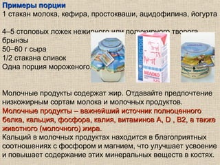 Примеры порции
1 стакан молока, кефира, простокваши, ацидофилина, йогурта

4–5 столовых ложек нежирного или полужирного творога,
брынзы
50–60 г сыра
1/2 стакана сливок
Одна порция мороженого.


Молочные продукты содержат жир. Отдавайте предпочтение
низкожирным сортам молока и молочных продуктов.
Молочные продукты – важнейший источник полноценного
белка, кальция, фосфора, калия, витаминов А, D , В2, а также
животного (молочного) жира.
Кальций в молочных продуктах находится в благоприятных
соотношениях с фосфором и магнием, что улучшает усвоение
и повышает содержание этих минеральных веществ в костях.
 