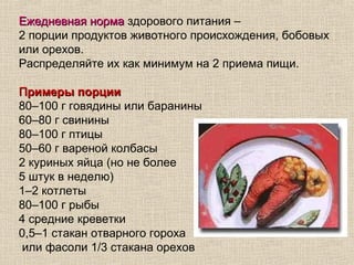 Ежедневная норма здорового питания –
2 порции продуктов животного происхождения, бобовых
или орехов.
Распределяйте их как минимум на 2 приема пищи.

Примеры порции
80–100 г говядины или баранины
60–80 г свинины
80–100 г птицы
50–60 г вареной колбасы
2 куриных яйца (но не более
5 штук в неделю)
1–2 котлеты
80–100 г рыбы
4 средние креветки
0,5–1 стакан отварного гороха
 или фасоли 1/3 стакана орехов
 