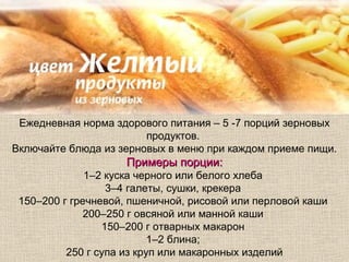 Ежедневная норма здорового питания – 5 -7 порций зерновых
                        продуктов.
Включайте блюда из зерновых в меню при каждом приеме пищи.
                    Примеры порции:
              1–2 куска черного или белого хлеба
                  3–4 галеты, сушки, крекера
 150–200 г гречневой, пшеничной, рисовой или перловой каши
              200–250 г овсяной или манной каши
                 150–200 г отварных макарон
                           1–2 блина;
          250 г супа из круп или макаронных изделий
 