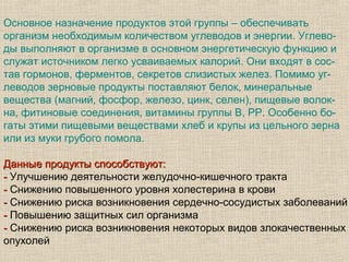 Основное назначение продуктов этой группы – обеспечивать
организм необходимым количеством углеводов и энергии. Углево-
ды выполняют в организме в основном энергетическую функцию и
служат источником легко усваиваемых калорий. Они входят в сос-
тав гормонов, ферментов, секретов слизистых желез. Помимо уг-
леводов зерновые продукты поставляют белок, минеральные
вещества (магний, фосфор, железо, цинк, селен), пищевые волок-
на, фитиновые соединения, витамины группы B, PP. Особенно бо-
гаты этими пищевыми веществами хлеб и крупы из цельного зерна
или из муки грубого помола.

Данные продукты способствуют:
- Улучшению деятельности желудочно-кишечного тракта
- Снижению повышенного уровня холестерина в крови
- Снижению риска возникновения сердечно-сосудистых заболеваний
- Повышению защитных сил организма
- Снижению риска возникновения некоторых видов злокачественных
опухолей
 