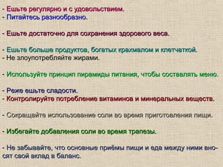 - Ешьте регулярно и с удовольствием.
- Питайтесь разнообразно.

- Ешьте достаточно для сохранения здорового веса.

- Ешьте больше продуктов, богатых крахмалом и клетчаткой.
- Не злоупотребляйте жирами.

- Используйте принцип пирамиды питания, чтобы составлять меню.

- Реже ешьте сладости.
- Контролируйте потребление витаминов и минеральных веществ.

- Сокращайте использование соли во время приготовления пищи.

- Избегайте добавления соли во время трапезы.

- Не забывайте, что основные приёмы пищи и еда между ними вно-
сят свой вклад в баланс.
 