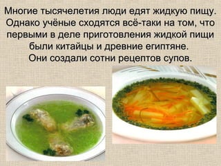 Многие тысячелетия люди едят жидкую пищу.
Однако учёные сходятся всё-таки на том, что
первыми в деле приготовления жидкой пищи
    были китайцы и древние египтяне.
    Они создали сотни рецептов супов.
 