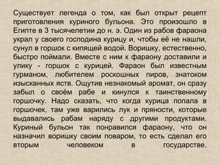 Существует легенда о том, как был открыт рецепт
приготовления куриного бульона. Это произошло в
Египте в 3 тысячелетии до н. э. Один из рабов фараона
украл у своего господина курицу и, чтобы её не нашли,
сунул в горшок с кипящей водой. Воришку, естественно,
быстро поймали. Вместе с ним к фараону доставили и
улику - горшок с курицей. Фараон был известным
гурманом, любителем роскошных пиров, знатоком
изысканных яств. Ощутив незнакомый аромат, он сразу
забыл о своём рабе и кинулся к таинственному
горшочку. Надо сказать, что когда курица попала в
горшочек, там уже варились лук и пряности, которые
выдавались рабам наряду с другими продуктами.
Куриный бульон так понравился фараону, что он
назначил воришку своим поваром, то есть сделал его
вторым         человеком         в        государстве.
 