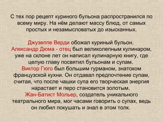 С тех пор рецепт куриного бульона распространился по
   всему миру. На нём делают массу блюд, от самых
      простых и незамысловатых до изысканных.

      Джузеппе Верди обожал куриный бульон.
Александр Дюма - отец был великолепным кулинаром,
 уже на склоне лет он написал кулинарную книгу, где
      целую главу посвятил бульонам и супам.
    Виктор Гюго был большим гурманом, знатоком
 французской кухни. Он отдавал предпочтение супам,
 считая, что после чашки супа его творческая энергия
       нарастает и перо становится золотым.
     Жан-Батист Мольер, создатель уникального
театрального мира, мог часами говорить о супах, ведь
       он любил покушать и знал в этом толк.
 