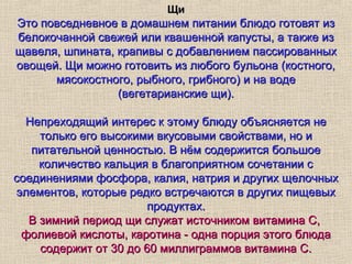 Щи
Это повседневное в домашнем питании блюдо готовят из
белокочанной свежей или квашенной капусты, а также из
щавеля, шпината, крапивы с добавлением пассированных
овощей. Щи можно готовить из любого бульона (костного,
      мясокостного, рыбного, грибного) и на воде
                 (вегетарианские щи).

  Непреходящий интерес к этому блюду объясняется не
    только его высокими вкусовыми свойствами, но и
   питательной ценностью. В нём содержится большое
    количество кальция в благоприятном сочетании с
соединениями фосфора, калия, натрия и других щелочных
элементов, которые редко встречаются в других пищевых
                       продуктах.
  В зимний период щи служат источником витамина С,
 фолиевой кислоты, каротина - одна порция этого блюда
    содержит от 30 до 60 миллиграммов витамина С.
 