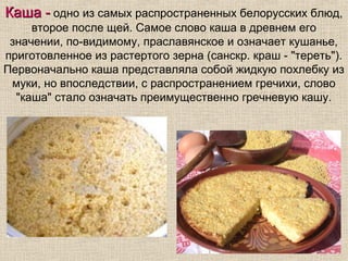 Каша - одно из самых распространенных белорусских блюд,
     второе после щей. Самое слово каша в древнем его
 значении, по-видимому, праславянское и означает кушанье,
приготовленное из растертого зерна (санскр. краш - "тереть").
Первоначально каша представляла собой жидкую похлебку из
 муки, но впоследствии, с распространением гречихи, слово
  "каша" стало означать преимущественно гречневую кашу.
 