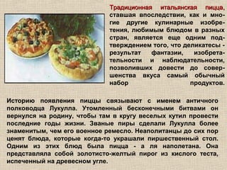 Традиционная итальянская пицца,
                             ставшая впоследствии, как и мно-
                             гие другие кулинарные изобре-
                             тения, любимым блюдом в разных
                             стран, является еще одним под-
                             тверждением того, что деликатесы -
                             результат   фантазии,    изобрета-
                             тельности и наблюдательности,
                             позволивших довести до совер-
                             шенства вкуса самый обычный
                             набор                   продуктов.

Историю появления пиццы связывают с именем античного
полководца Лукулла. Утомленный бесконечными битвами он
вернулся на родину, чтобы там в кругу веселых кутил провести
последние годы жизни. Званые пиры сделали Лукулла более
знаменитым, чем его военное ремесло. Неаполитанцы до сих пор
ценят блюда, которые когда-то украшали пиршественный стол.
Одним из этих блюд была пицца - а ля наполетана. Она
представляла собой золотисто-желтый пирог из кислого теста,
испеченный на древесном угле.
 