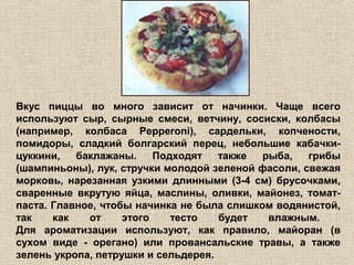 Вкус пиццы во много зависит от начинки. Чаще всего
используют сыр, сырные смеси, ветчину, сосиски, колбасы
(например, колбаса Pepperoni), сардельки, копчености,
помидоры, сладкий болгарский перец, небольшие кабачки-
цуккини,   баклажаны.     Подходят   также  рыба,   грибы
(шампиньоны), лук, стручки молодой зеленой фасоли, свежая
морковь, нарезанная узкими длинными (3-4 см) брусочками,
сваренные вкрутую яйца, маслины, оливки, майонез, томат-
паста. Главное, чтобы начинка не была слишком водянистой,
так    как   от     этого    тесто   будет   влажным.
Для ароматизации используют, как правило, майоран (в
сухом виде - орегано) или провансальские травы, а также
зелень укропа, петрушки и сельдерея.
 