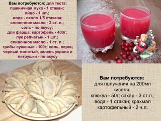 Вам потребуются: для теста:
    пшеничная мука - 1 стакан;
           яйцо - 1 шт.;
     вода - около 1/5 стакана;
    сливочное масло - 2 ст. л.;
        соль - по вкусу;
  для фарша: картофель - 400г;
      лук репчатый - 1 шт.;
    сливочное масло - 1 ст. л.;
грибы сушеные - 100г; соль, перец
черный молотый, зелень укропа и
       петрушки - по вкусу




                                        Вам потребуются:
                                      для получения на 200мл
                                               киселя:
                                    клюква - 50г; сахар - 3 ст.л.;
                                      вода - 1 стакан; крахмал
                                       картофельный - 2 ч.л.
 
