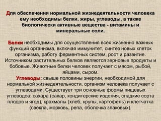 Для обеспечения нормальной жизнедеятельности человека
     ему необходимы белки, жиры, углеводы, а также
      биологически активные вещества - витамины и
                  минеральные соли.

  Белки необходимы для осуществления всех жизненно важных
  функций организма, включая иммунитет, синтез новых клеток
    организма, работу ферментных систем, рост и развитие.
Источником растительных белков являются зерновые продукты и
  бобовые. Животные белки человек получает с мясом, рыбой,
                         яйцами, сыром.
     Углеводы: свыше половины энергии, необходимой для
     Углеводы
 нормальной жизнедеятельности, организм человека получает с
     углеводами. Существует три основные формы пищевых
 углеводов: сахара (сахар, кондитерские изделия, сладкие сорта
 плодов и ягод), крахмалы (хлеб, крупы, картофель) и клетчатка
           (свекла, морковь, репа, оболочка злаковых).
 