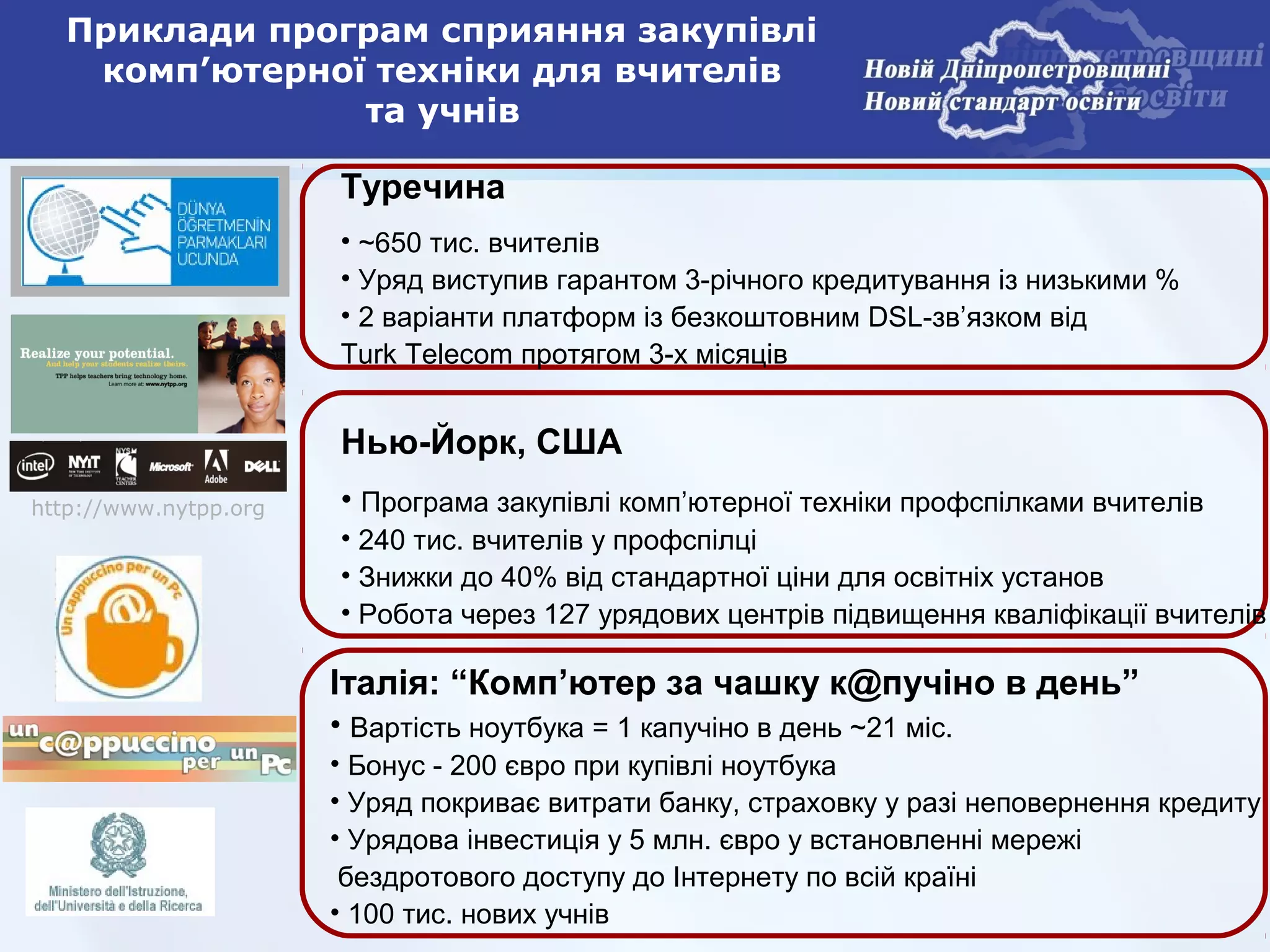 Приклади програм сприяння закупівлі
   комп’ютерної техніки для вчителів
               та учнів

                       Туречина
                       • ~650 тис. вчителів
                       • Уряд виступив гарантом 3-річного кредитування із низькими %
                       • 2 варіанти платформ із безкоштовним DSL-зв’язком від
                       Turk Telecom протягом 3-х місяців


                       Нью-Йорк, США
http://www.nytpp.org   • Програма закупівлі комп’ютерної техніки профспілками вчителів
                       • 240 тис. вчителів у профспілці
                       • Знижки до 40% від стандартної ціни для освітніх установ
                       • Робота через 127 урядових центрів підвищення кваліфікації вчителів

                       Італія: “Комп’ютер за чашку к@пучіно в день”
                       • Вартість ноутбука = 1 капучіно в день ~21 міс.
                       • Бонус - 200 євро при купівлі ноутбука
                       • Уряд покриває витрати банку, страховку у разі неповернення кредиту
                       • Урядова інвестиція у 5 млн. євро у встановленні мережі
                        бездротового доступу до Інтернету по всій країні
                       • 100 тис. нових учнів
 