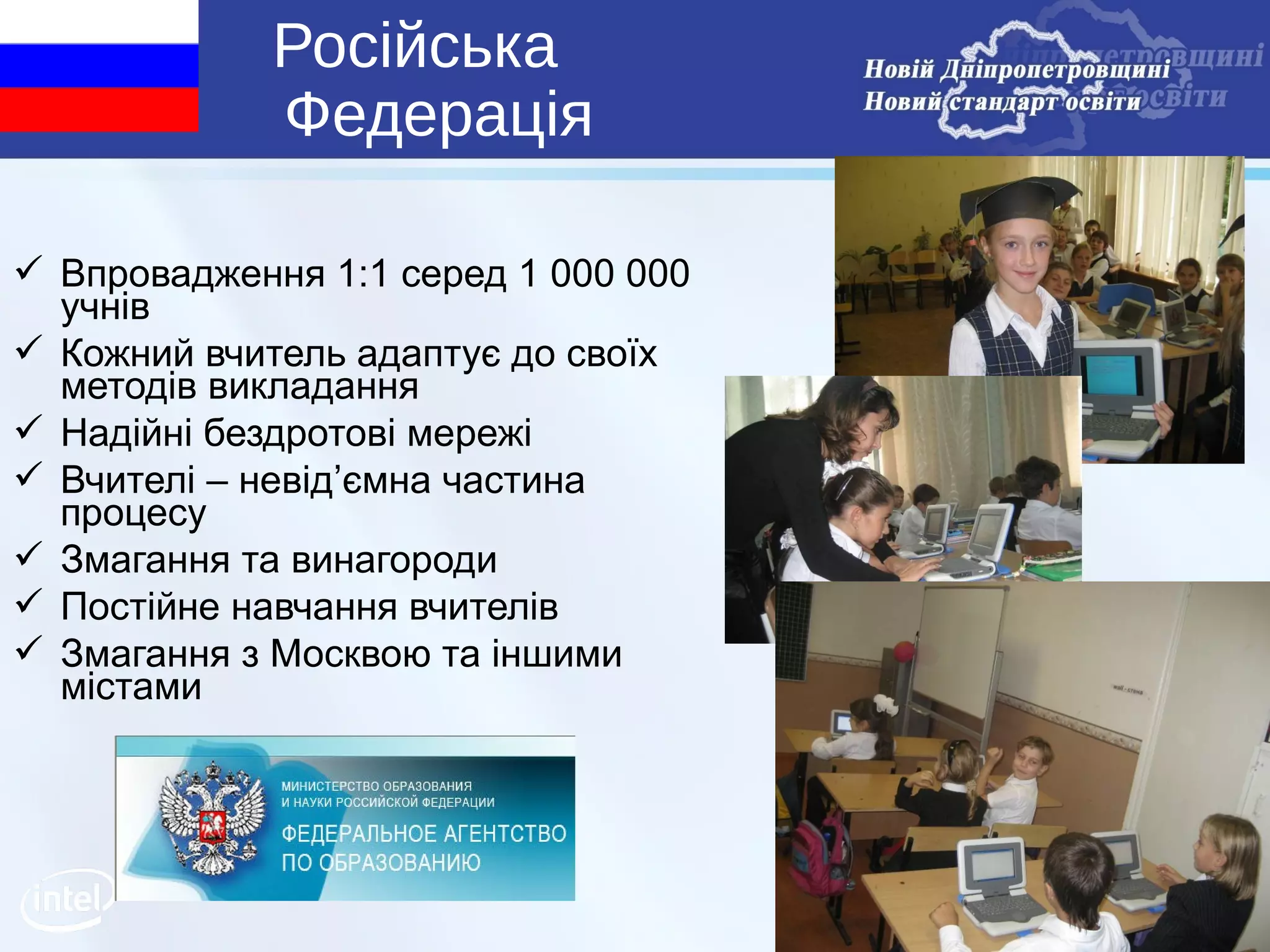 Російська
             Федерація

 Впровадження 1:1 серед 1 000 000
  учнів
 Кожний вчитель адаптує до своїх
  методів викладання
 Надійні бездротові мережі
 Вчителі – невід’ємна частина
  процесу
 Змагання та винагороди
 Постійне навчання вчителів
 Змагання з Москвою та іншими
  містами




                                     6
 