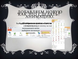 ДОБАВЛЯЕМ НОВУЮ
 КАК ЭТО СДЕЛАТЬ?
    АНИМАЦИЮ.
  Чтобы открыть панель вы «Анимация».
      Перейдите во вкладку хотите нажмите на
Выберите объект, которыйанимации, анимировать.
     Далее нажмите «Add
        Animation» и в
      соответствующую кнопку на панели.
     выпадающем меню
     выберите желаемую
         анимацию.
 