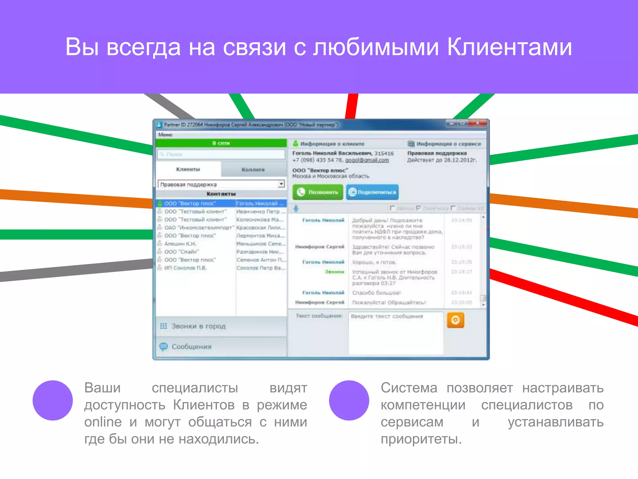 Вы всегда на связи с любимыми Клиентами




 Ваши      специалисты     видят   Система позволяет настраивать
 доступность Клиентов в режиме     компетенции специалистов по
 online и могут общаться с ними    сервисам    и   устанавливать
 где бы они не находились.         приоритеты.
 