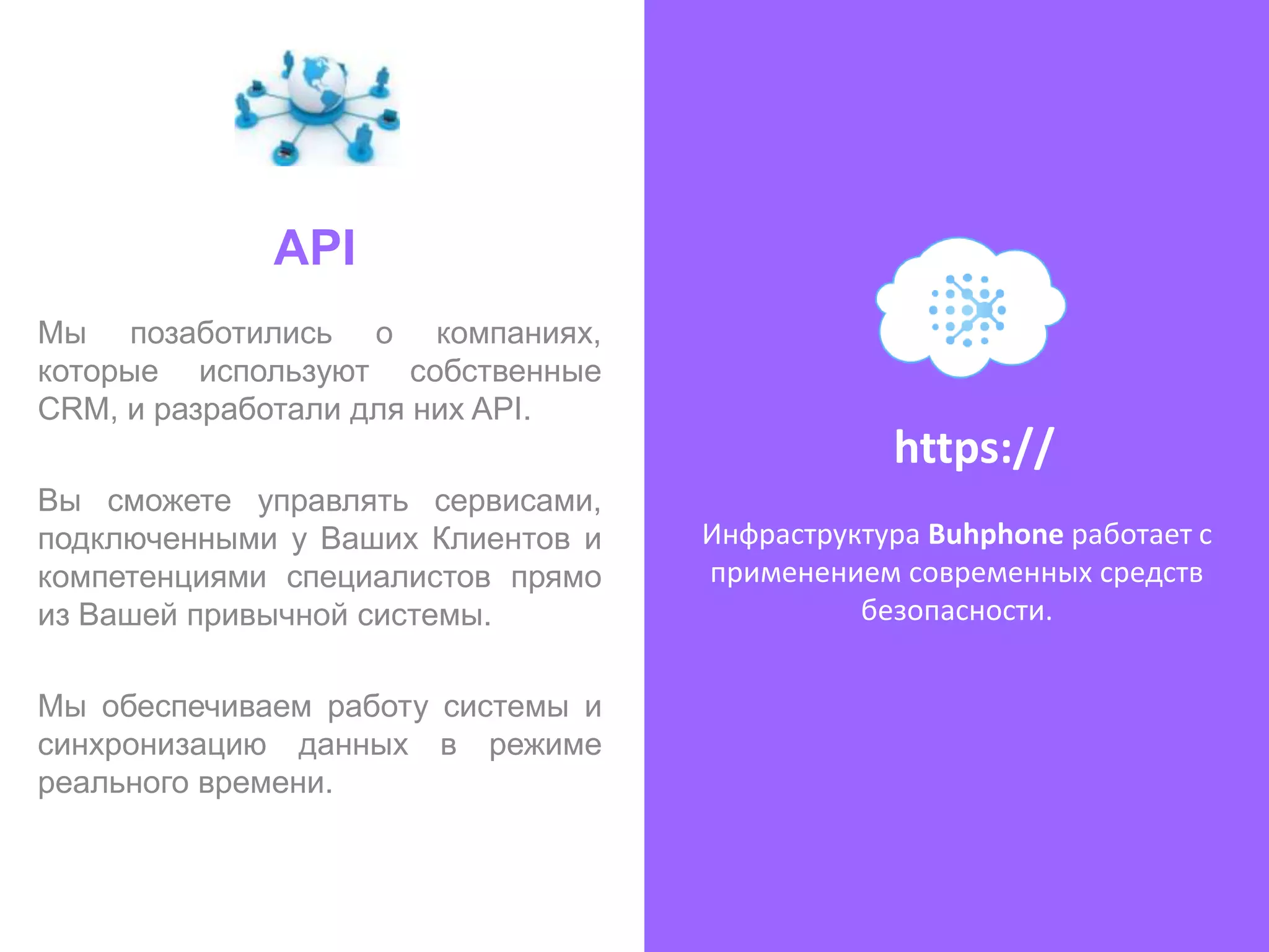 API
Мы позаботились о компаниях,
которые используют собственные
CRM, и разработали для них API.
                                               https://
Вы сможете управлять сервисами,
подключенными у Ваших Клиентов и   Инфраструктура Buhphone работает с
компетенциями специалистов прямо   применением современных средств
из Вашей привычной системы.                  безопасности.


Мы обеспечиваем работу системы и
синхронизацию данных в режиме
реального времени.
 