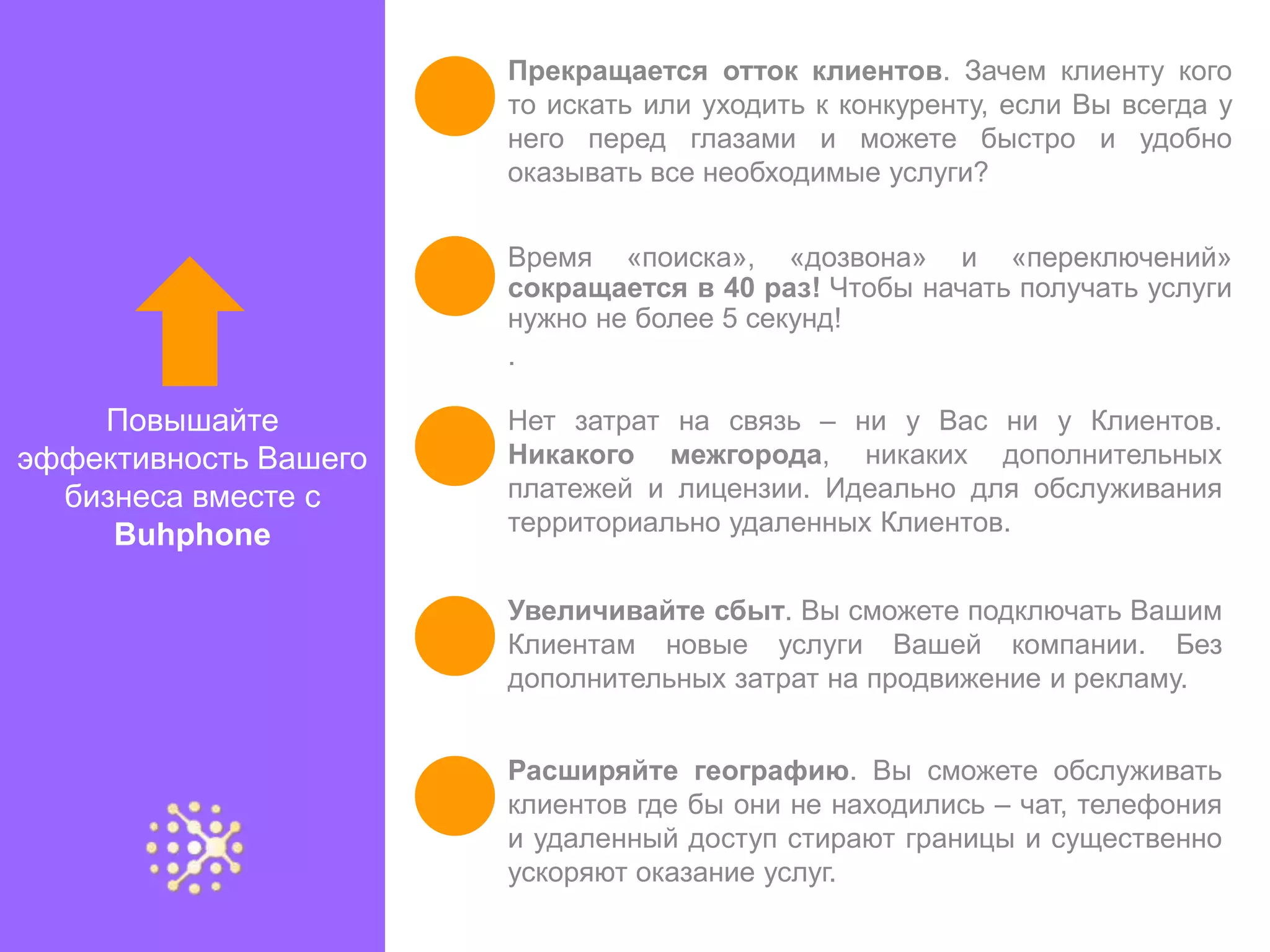 Прекращается отток клиентов. Зачем клиенту кого
                       то искать или уходить к конкуренту, если Вы всегда у
                       него перед глазами и можете быстро и удобно
                       оказывать все необходимые услуги?


                       Время «поиска», «дозвона» и «переключений»
                       сокращается в 40 раз! Чтобы начать получать услуги
                       нужно не более 5 секунд!
                       .

    Повышайте          Нет затрат на связь – ни у Вас ни у Клиентов.
эффективность Вашего   Никакого межгорода, никаких дополнительных
  бизнеса вместе с     платежей и лицензии. Идеально для обслуживания
     Buhphone          территориально удаленных Клиентов.


                       Увеличивайте сбыт. Вы сможете подключать Вашим
                       Клиентам новые услуги Вашей компании. Без
                       дополнительных затрат на продвижение и рекламу.


                       Расширяйте географию. Вы сможете обслуживать
                       клиентов где бы они не находились – чат, телефония
                       и удаленный доступ стирают границы и существенно
                       ускоряют оказание услуг.
 