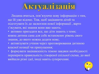 Актуалізація
   Людина вчиться, пов’язуючи нову інформацію з тим,
що їй уже відомо. Тож, щоб зацікавити дітей та
підготувати їх до засвоєння нової інформації , варто
з’ясувати, які знання вони вже мають:
• активно пригадати все, що діти знають з теми;
кожна дитина сама для себе встановлює рівень свого
знання, до якого можна додати нове;
• активізувати учіння через проговорювання дитиною
власної позиції чи припущення;
• формувати зацікавленість темою завдяки необхідності
перевірити правильність створеної спільної схеми, до якої
ввійшли різні ідеї, іноді навіть суперечливі.
 