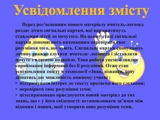 Перед роз’ясненням нового матеріалу вчитель-логопед
роздає дітям сигнальні картки, які виражатимуть
ставлення дітей до почутого. На цьому етапі сигнальні
картки допомагають вихованцям перевіряти своє
розуміння того, що чують. Сигнальні картки спонукають
дитину уважно слухати вчителя- логопеда і зіставляти
почуте з власною позицією. Така робота унеможливлює
сприймання інформації без її розуміння. Отже етап
усвідомлення змісту в технології «Знав, дізнався, хочу
дізнатись дає можливість кожному учневі :
• підтримувати інтерес до тексту протягом його слухання;
• перевіряти своє розуміння теми;
• цілеспрямовано приєднувати новий матеріал до тих
знань, що є у його свідомості: встановлювати зв’язки між
відомим і новим, щоб утворити нове розуміння теми.
 