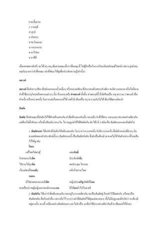ย ยะยิมยวน
                   ้
             ร รวนฤดี
             ส สุ รภี
             ภ ภัสสระ
             ช ชะโลมและ
             น แนะเกะกะ
             ต ตาไปละ
             ม มาดีดี

เมื่อแยกพยางค์แล้ว จะได้ ครุ -ลหุ เต็มตามคณะทั้ง 8 (ชื่อคณะนี้ ไม่สู้จาเป็ นในการเรี ยนฉันทลักษณ์ไทยนัก เพราะมุ่งจาครุ -
ลหุกนมากกว่าจาชื่อคณะ เท่าที่จดมาให้ดูเพื่อประดับความรู ้เท่านั้น)
      ั                         ั

พยางค์

พยางค์ คือจังหวะเสี ยง ที่เปล่งออกมาครั้งหนึ่งๆ หรื อหน่วยเสี ยง ที่ประกอบด้วยสระตัวเดียว จะมีความหมาย หรื อไม่กตาม  ็
คาที่ใช้บรรจุในบทร้อยกรองต่างๆ นั้น ล้วนหมายถึง คาพยางค์ ทั้งสิ้ น คาพยางค์น้ ี ถ้ามีเสี ยงเป็ น ลหุ จะรวม 2 พยางค์ เป็ น
คาหนึ่ง หรื อหน่วยหนึ่ง ในการแต่งร้อยกรองก็ได้ แต่ถามี เสี ยงเป็ น ครุ จะรวมกันไม่ได้ ต้องใช้พยางค์ละคา
                                                      ้

สั มผัส

สั มผัส คือลักษณะที่บงคับให้ใช้คาคล้องจองกัน คาที่คล้องจองกันนั้น หมายถึง คาที่ใช้สระ และมาตราสะกดอย่างเดียวกัน
                     ั
แต่ตองไม่ซ้ าอักษร หรื อซ้ าเสี ยงกัน (สระใอ, ไอ อนุญาตให้ใช้สัมผัสกับ อัย ได้) มี 2 ชนิด คือ สัมผัสนอกและสัมผัสใน
     ้

             1. สั มผัสนอก ได้แก่คาที่บงคับให้คล้องจองกัน ในระหว่างวรรคหนึ่ง กับอีกวรรคหนึ่ง ซึ่ งมีตาแหน่งที่ต่างๆ กัน
                                       ั
             ตามชนิดของคาประพันธ์น้ นๆ สัมผัสนอกนี้ เป็ นสัมผัสบังคับ ซึ่ งจาเป็ นต้องมี จะขาดไม่ได้ ดังตัวอย่าง ที่โยงเส้น
                                         ั
             ไว้ให้ดู เช่น
             โคลง
          แท้ไทยใช่เผ่าผู ้                          แผ่มหิทธิ์
รักสงบระงับจิต                                       ประจักษ์แจ้ ง
ไป่ รานไป่ รุ กคิด                                   คดประทุษ ใครเลย
เว้นแต่ชาติใดแกล้ ง                                  กลันร้ายรานไทย
                                                        ่
             กลอน
          มิใช่ชายดอกนะจะดีเลิศ                      หญิงประเสริฐเลิศดีกมีถม
                                                                        ็
ชายเป็ นปราชญ์หญิงฉลาดหลักแหลมคม                     มีให้ชมทัวไปในธาตรี
                                                              ่
             2. สั มผัสใน ได้แก่ คาที่คล้องจองกัน และอยูในวรรคเดียวกัน จะเป็ นสัมผัสคู่ เรี ยงคาไว้ติดต่อกัน หรื อจะเป็ น
                                                        ่
             สัมผัสสลับ คือเรี ยงคาอื่น แทรกคันไว้ ระหว่างคาที่สัมผัสก็ได้สุดแต่จะเหมาะ ทั้งไม่มีกฎเกณฑ์จากัดว่า จะต้องมี
                                               ่
             อยูตรงนั้น ตรงนี้ เหมือนอย่างสัมผัสนอก และไม่จาเป็ น จะต้องใช้สระอย่างเดียวกันด้วย เพียงแต่ให้อกษร
                ่                                                                                                 ั
 