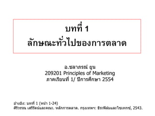 บทที่ 1
       ลักษณะทัวไปของการตลาด
               ่
                          อ.ชลาภรณ์ ยูน
                 209201 Principles of Marketing
                                        ึ
                  ภาคเรียนที่ 1/ ปี การศกษา 2554



อ ้างอิง: บทที่ 1 (หน ้า 1-24)
 ิ ิ                                                             ์
ศรวรรณ เสรีรัตน์และคณะ. หลักการตลาด. กรุงเทพฯ: ธีระฟิ ลมและไซเทกซ, 2543.
                                                       ์
 