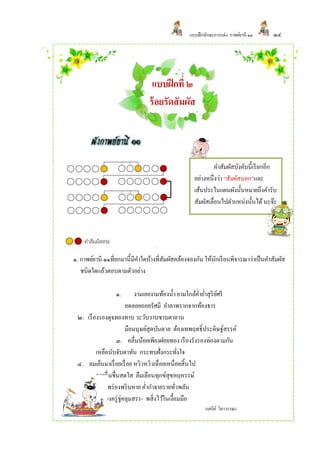 แบบฝึ กทักษะการแต่ง กาพย์ยานี ๑๑    ๑๔




                                แบบฝึ กที่ ๒
                               ร้ อยรัดสัมผัส



                                                             คาสัมผัสบังคับนี้เรี ยกอีก
                                                   อย่างหนึ่งว่า “สัมผัสนอก”และ
                                                   เส้นประในแผนผังนั้นหมายถึงคารับ
                                                   สัมผัสเลื่อนไปตาแหน่งนั้นได้ นะจ๊ะ




๑. กาพย์ยานี ๑๑ที่ยกมานี้มคาใดบ้างที่สมผัสคล้องจองกัน ให้นกเรี ยนพิจารณาว่าเป็ นคาสัมผัส
                          ี           ั                   ั
   ชนิดใดแล้วตอบตามตัวอย่าง

                 ๑.          งามเอยงามท้องน้ า ยามใกล้ค่ายาสุริยศรี
                                                          ่ ์
                         ลดลอยถอยรัศมี อาลาพรากจากท้องธาร
 ๒. เรื องรองดุจทองทาบ วะวับวาบซาบตาลาน
                         มือมนุษย์สุดบันดาล ต้องเทพฤทธิ์ประดิษฐ์สรรค์
                    ๓. คลื่นน้อยเพียงฝอยทอง เรื องรังรองท่องตามกัน
         เหลือนับจับตาทัน กระทบฝั่งกระทังใจ      ่
 ๔. ลมเย็นมาเรื่ อยเรื่ อย หวิวหวิวเฉื่อยเหนื่อยสิ้นไป
         รวยรื่ นชื่นสดใส ลืมเลือนทุกข์สุขหฤหรรษ์
 ๕. แสงทองพร่ องพริ บหาย ค่ากาจายรายทัวพลัน    ่
           เพียงครู่ จ่คลุมสรร- พสิ่งไว้ในเงื้อมมือ
                       ู
                                                        (เสนีย ์ วิลาวรรณ)
 