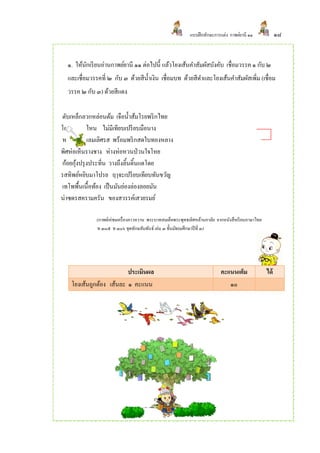 แบบฝึ กทักษะการแต่ง กาพย์ยานี ๑๑              ๑๘


  ๑. ให้นกเรี ยนอ่านกาพย์ยานี ๑๑ ต่อไปนี้ แล้วโยงเส้นคาสัมผัสบังคับ เชื่อมวรรค ๑ กับ ๒
         ั
  และเชื่อมวรรคที่ ๒ กับ ๓ ด้วยสีน้ าเงิน เชื่อมบท ด้วยสีดาและโยงเส้นคาสัมผัสเพิ่ม (เชื่อม
  วรรค ๒ กับ ๓) ด้วยสีแดง

ตับเหล็กลวกหล่อนต้ม เจือน้ าส้มโรยพริ กไทย
โอชาจะหาไหน ไม่มีเทียบเปรี ยบมือนาง
หมูแนมแหลมเลิศรส พร้อมพริ กสดใบทองหลาง
พิศห่อเห็นรางชาง ห่างห่อหวนป่ วนใจโหย
ก้อยกุงปรุ งประทิ่น วางถึงลิ้นดิ้นแดโดย
      ้
รสทิพย์หยิบมาโปรย ฤๅจะเปรี ยบเทียบทันขวัญ
เทโพพื้นเนื้อท้อง เป็ นมันย่องล่องลอยมัน
น่าซดรสครามครัน ของสวรรค์เสวยรมย์

              (กาพย์เห่ชมเครื่ องคาวหวาน พระบาทสมเด็จพระพุทธเลิศหล้านภาลัย จากหนังสื อเรี ยนภาษาไทย
              ท ๓๐๕ ท ๓๐๖ ชุดทักษสัมพันธ์ เล่ม ๓ ชั้นมัธยมศึกษาปี ที่ ๓)




                         ประเมินผล                                           คะแนนเต็ม                ได้
   โยงเส้นถูกต้อง เส้นละ ๑ คะแนน                                                ๑๐
 